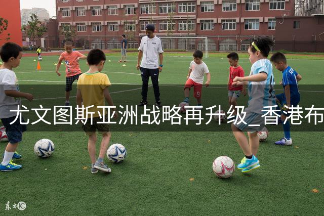尤文图斯亚洲战略再升级 香港布局彰显足球商业新思路